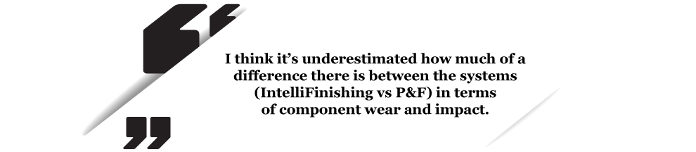 I think it’s underestimated how much of a difference there is between the systems (IntelliFinishing vs P&F) in terms  of component wear and impact.